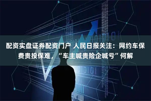 配资实盘证券配资门户 人民日报关注：网约车保费贵投保难，“车主喊贵险企喊亏”何解