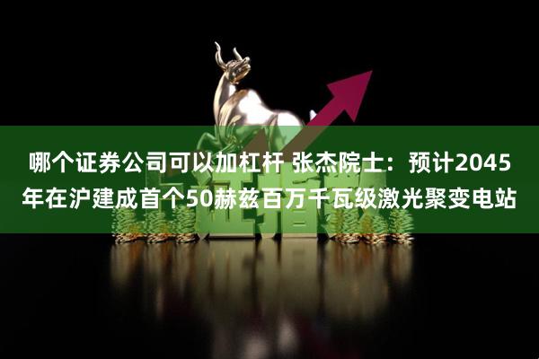 哪个证券公司可以加杠杆 张杰院士：预计2045年在沪建成首个50赫兹百万千瓦级激光聚变电站
