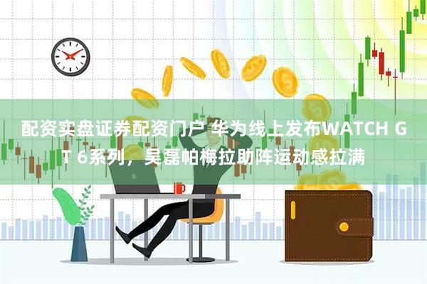 配资实盘证券配资门户 华为线上发布WATCH GT 6系列，吴磊帕梅拉助阵运动感拉满