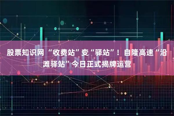 股票知识网 “收费站”变“驿站”！自隆高速“沿滩驿站”今日正式揭牌运营