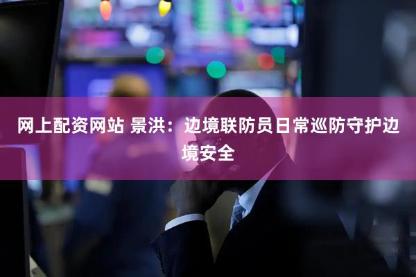 网上配资网站 景洪：边境联防员日常巡防守护边境安全