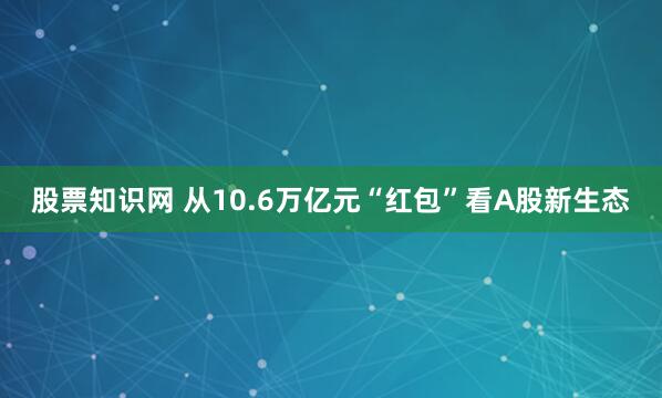 股票知识网 从10.6万亿元“红包”看A股新生态