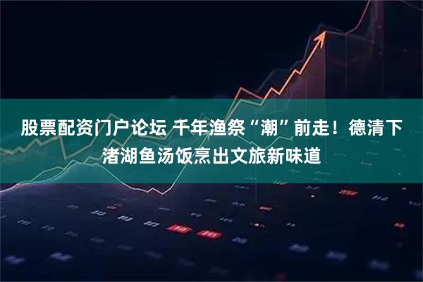 股票配资门户论坛 千年渔祭“潮”前走！德清下渚湖鱼汤饭烹出文旅新味道