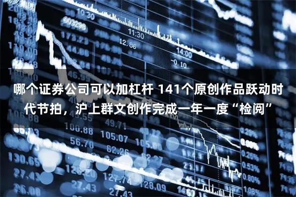 哪个证券公司可以加杠杆 141个原创作品跃动时代节拍，沪上群文创作完成一年一度“检阅”