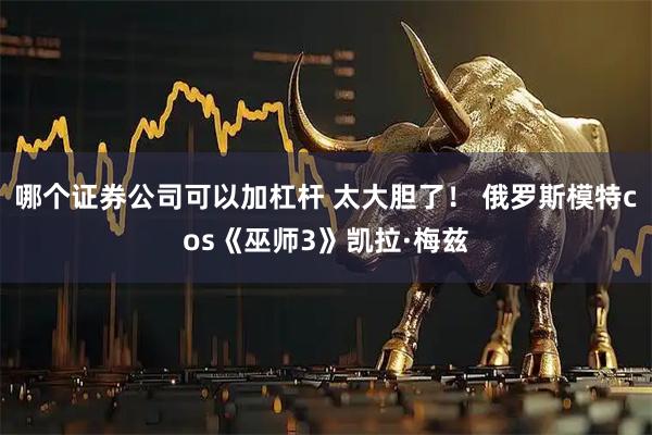 哪个证券公司可以加杠杆 太大胆了！ 俄罗斯模特cos《巫师3》凯拉·梅兹