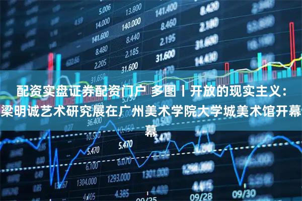 配资实盘证券配资门户 多图丨开放的现实主义：梁明诚艺术研究展在广州美术学院大学城美术馆开幕