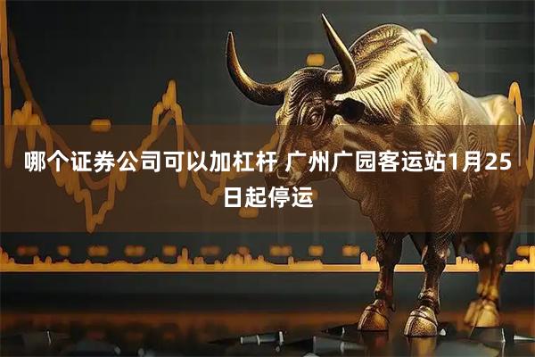 哪个证券公司可以加杠杆 广州广园客运站1月25日起停运
