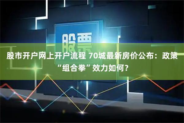 股市开户网上开户流程 70城最新房价公布：政策“组合拳”效力如何？
