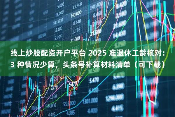 线上炒股配资开户平台 2025 准退休工龄核对：3 种情况少算，头条号补算材料清单（可下载）