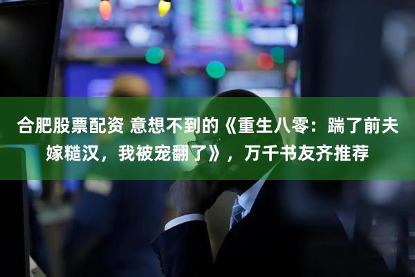 合肥股票配资 意想不到的《重生八零：踹了前夫嫁糙汉，我被宠翻了》，万千书友齐推荐