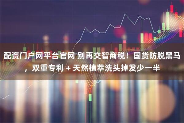 配资门户网平台官网 别再交智商税！国货防脱黑马，双重专利 + 天然植萃洗头掉发少一半