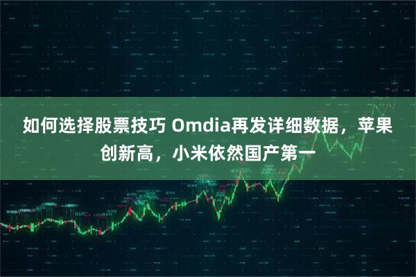 如何选择股票技巧 Omdia再发详细数据，苹果创新高，小米依然国产第一