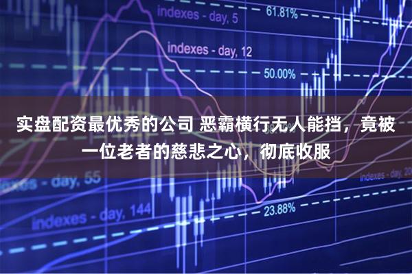 实盘配资最优秀的公司 恶霸横行无人能挡，竟被一位老者的慈悲之心，彻底收服