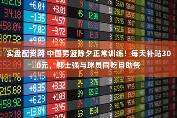 实盘配资网 中国男篮除夕正常训练！每天补贴300元，郭士强与球员同吃自助餐