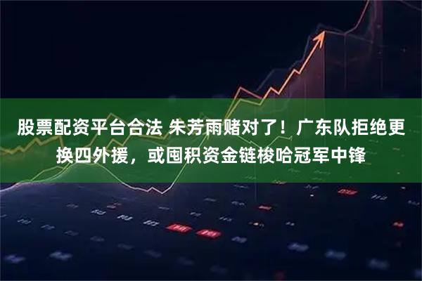 股票配资平台合法 朱芳雨赌对了！广东队拒绝更换四外援，或囤积资金链梭哈冠军中锋