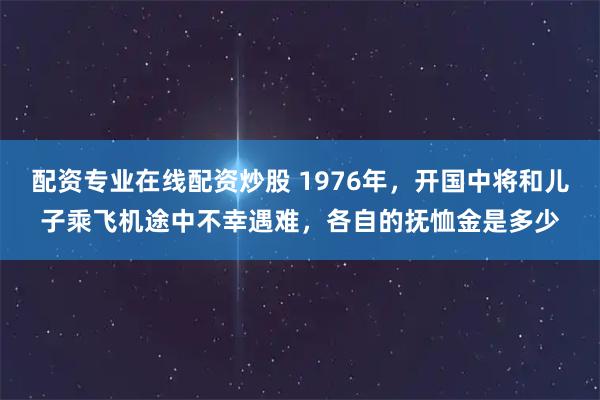 配资专业在线配资炒股 1976年，开国中将和儿子乘飞机途中不幸遇难，各自的抚恤金是多少