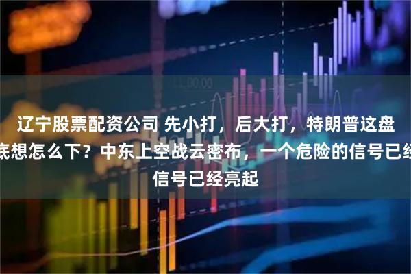 辽宁股票配资公司 先小打，后大打，特朗普这盘棋到底想怎么下？中东上空战云密布，一个危险的信号已经亮起