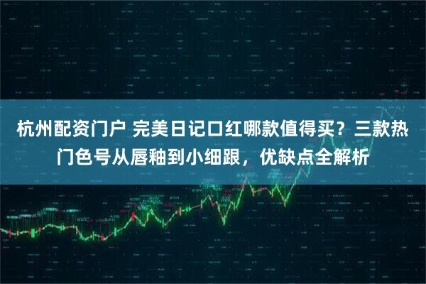 杭州配资门户 完美日记口红哪款值得买？三款热门色号从唇釉到小细跟，优缺点全解析