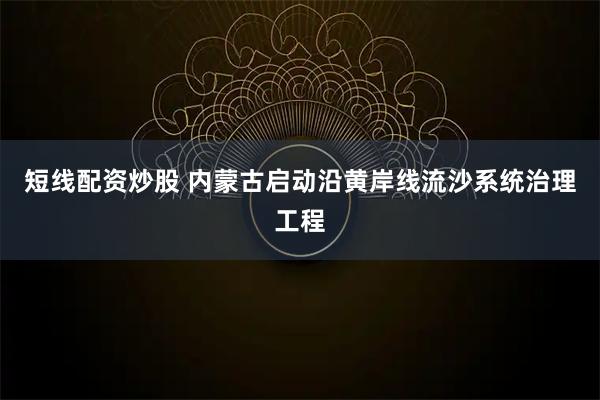 短线配资炒股 内蒙古启动沿黄岸线流沙系统治理工程