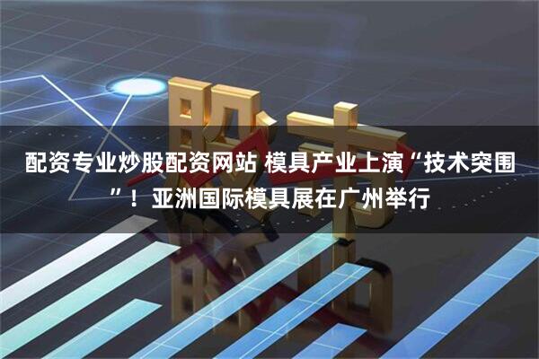 配资专业炒股配资网站 模具产业上演“技术突围”！亚洲国际模具展在广州举行