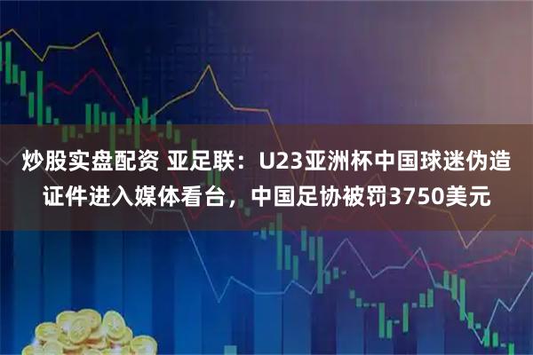 炒股实盘配资 亚足联：U23亚洲杯中国球迷伪造证件进入媒体看台，中国足协被罚3750美元
