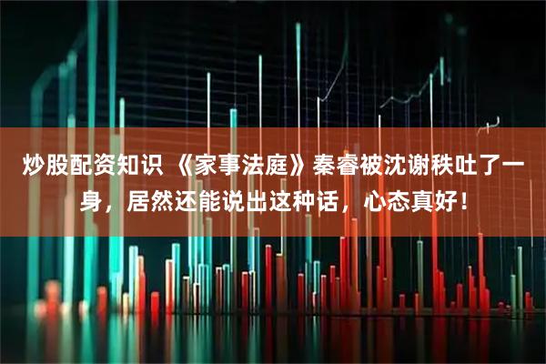 炒股配资知识 《家事法庭》秦睿被沈谢秩吐了一身，居然还能说出这种话，心态真好！