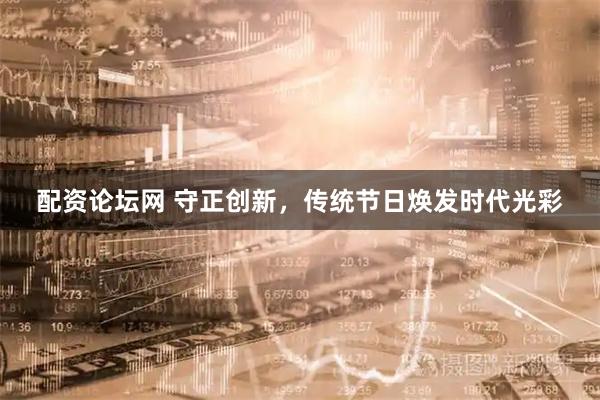 配资论坛网 守正创新，传统节日焕发时代光彩