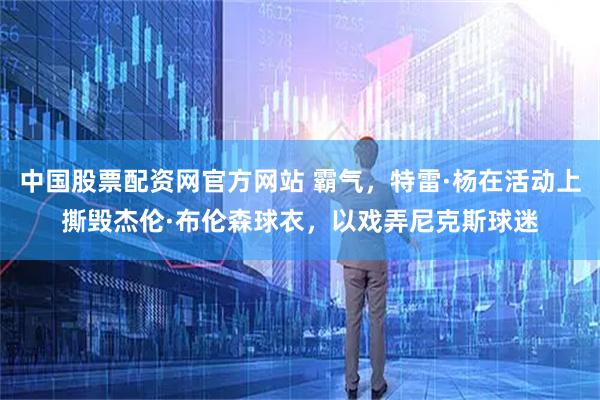 中国股票配资网官方网站 霸气，特雷·杨在活动上撕毁杰伦·布伦森球衣，以戏弄尼克斯球迷