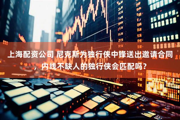 上海配资公司 尼克斯为独行侠中锋送出邀请合同，内线不缺人的独行侠会匹配吗？