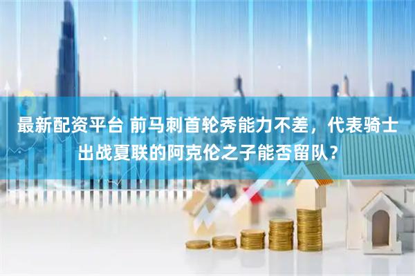 最新配资平台 前马刺首轮秀能力不差，代表骑士出战夏联的阿克伦之子能否留队？